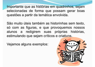 Importante que as histórias em quadrinhos, sejam
selecionadas de forma que possam gerar boas
questões a partir da temática envolvida.
São muito úteis também as historinhas sem texto,
só com as figuras, e que provoquemos nossos
alunos a redigirem suas próprias histórias,
estimulando que sejam críticos e criativos.
Vejamos alguns exemplos:
 