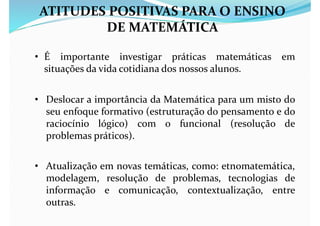 ATITUDES POSITIVAS PARA O ENSINO
DE MATEMÁTICA
• É importante investigar práticas matemáticas em
situações da vida cotidiana dos nossos alunos.
• Deslocar a importância da Matemática para um misto do
seu enfoque formativo (estruturação do pensamento e do
raciocínio lógico) com o funcional (resolução de
problemas práticos).
• Atualização em novas temáticas, como: etnomatemática,
modelagem, resolução de problemas, tecnologias de
informação e comunicação, contextualização, entre
outras.
 
