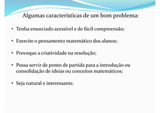 Algumas características de um bom problema:
• Tenha enunciado acessível e de fácil compreensão;
• Exercite o pensamento matemático dos alunos;
• Provoque a criatividade na resolução;
• Possa servir de ponto de partida para a introdução ou
consolidação de ideias ou conceitos matemáticos;
• Seja natural e interessante.
 