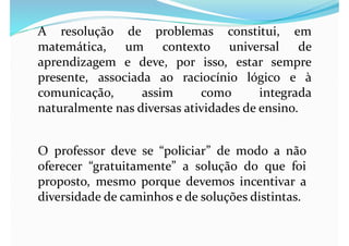 A resolução de problemas constitui, em
matemática, um contexto universal de
aprendizagem e deve, por isso, estar sempre
presente, associada ao raciocínio lógico e à
comunicação, assim como integrada
naturalmente nas diversas atividades de ensino.
O professor deve se “policiar” de modo a não
oferecer “gratuitamente” a solução do que foi
proposto, mesmo porque devemos incentivar a
diversidade de caminhos e de soluções distintas.
 