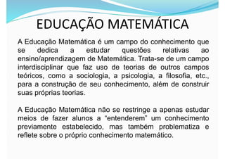 EDUCAÇÃO MATEMÁTICA
A Educação Matemática é um campo do conhecimento que
se dedica a estudar questões relativas ao
ensino/aprendizagem de Matemática. Trata-se de um campo
interdisciplinar que faz uso de teorias de outros campos
teóricos, como a sociologia, a psicologia, a filosofia, etc.,
para a construção de seu conhecimento, além de construir
suas próprias teorias.
A Educação Matemática não se restringe a apenas estudar
meios de fazer alunos a “entenderem” um conhecimento
previamente estabelecido, mas também problematiza e
reflete sobre o próprio conhecimento matemático.
 