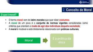 • O termo moral vem do latim morales que quer dizer costumes.
• A moral de um povo é o conjunto de normas vigentes consideradas como
critérios que orientam o modo de agir dos indivíduos daquela sociedade;
• A moral é mutável e está diretamente relacionada com práticas culturais;
Moral
É a prática da
ética
2. Conceito de Moral
O que é moral?
 
