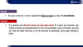 • É o que contraria a moral. Quando há falta de moral, ou seja, há imoralidade.
Imoral
• É a pessoa que não tem senso do que seja moral. É o caso, por exemplo, dos
índios no tempo do descobrimento ou de uma sociedade, como a chinesa, que não
vê o fato de matar meninas, a fim de controlar a natalidade, como algo mórbido e
triste.
Amoral
 