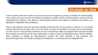 O tema assédio moral tem estado nas mesas de discussão de gestores, governo, entidades de representação,
entre outros, há pouco mais de uma década. Considera-se assédio moral a conduta abusiva, seja por meio de
comportamento, palavras, atos, gestos ou comunicações formais, que fragiliza o indivíduo e que afeta a sua
dignidade e integridade física ou psíquica.
Sabe-se que algumas empresas possuem unidades produtivas fora de seus países e utilizam em sua grande
maioria mão de obra de baixo custo, a fim de reduzir os custos de produção. Em países menos estruturados,
isso não é raro. É o caso da Índia e do Brasil. Os casos mais famosos estão no segmento têxtil. Empresas de grife
têm utilizado esse tipo de mão de obra, explorando e criando um grau de dependência que é fácil de detectar.
Nesse contexto, os códigos de relacionamento humano são muito burlados, o que evidencia uma
desconsideração total com relação à proteção do trabalhador e a inexistência de um código de ética.
Atividade em Sala
 