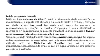 Padrão de resposta esperado
Existe um limiar entre moral e ética. Enquanto a primeira está atrelada a questões de
comportamento, a segunda está atrelada a questões de hábitos e costumes. O assédio
no trabalho é um fato moral. Isso revela muito acerca dos processos de
desenvolvimento das relações de trabalho. Comprovado o fato e identificado a
ausência de EPI (equipamentos de proteção individual), o primeiro passo é levantar
depoimentos que determinem que essa ação é contínua.
Visitas surpresa do fiscalizador neste cenário comprovariam essa condição. Em seguida
e, dependendo do nível de precariedade - que neste caso é total -, a denúncia deve ser
realizada junto ao Ministério do Trabalho, que fará a devida
responsabilização/penalização da empresa, pois é o órgão competente para garantir a
proteção do trabalhador.
 