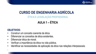 CURSO DE ENGENHARIA AGRÍCOLA
ÉTICA E LEGISLAÇÃO PROFISSIONAL
AULA 1 – ÉTICA
OBJETIVOS:
• Construir um conceito coerente de ética.
• Diferenciar os conceitos de ética existentes.
• Diferenciar ética de moral.
• Verificar a importância da ética na vida pública.
• Identificar as necessidades de aplicação da ética nas relações interpessoais
.
 