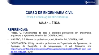 CURSO DE ENGENHARIA CIVIL
ÉTICA E LEGISLAÇÃO PROFISSIONAL
AULA 1 – ÉTICA
REFERÊNCIAS:
• Piazza, G. Fundamentos de ética e exercício profissional em engenharia,
arquitetura e agronomia. Brasília: Ed. CONFEA, 2000.
• MACEDO, E.F. Manual do profissional, 4.ed., Brasília: Ed. CONFEA, 1999.
• CONFEA/CREA. Código de ética profissional da Engenharia, da Agronomia, da
Geologia, da Geografia e da Meteorologia. 11 ed. Disponível em:
https://www.confea.org.br/sites/default/files/uploadsimce/CodEtica11ed1_com_cap
as_no_indd.pdf . 2019.
 
