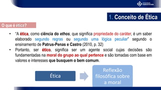 • “A ética, como ciência do ethos, que significa propriedade do caráter, é um saber
elaborado segundo regras ou segundo uma lógica peculiar” segundo o
ensinamento de Patrus-Penas e Castro (2010, p. 32)
• Portanto, ser ético, significa ser um agente social cujas decisões são
fundamentadas na moral do grupo ao qual pertence e são tomadas com base em
valores e interesses que busquem o bem comum.
Ética
Reflexão
filosófica sobre
a moral
1. Conceito de Ética
O que é ética?
 