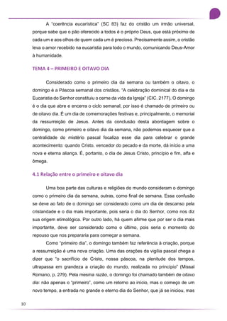 10
A “coerência eucarística” (SC 83) faz do cristão um irmão universal,
porque sabe que o pão oferecido a todos é o próprio Deus, que está próximo de
cada um e aos olhos de quem cada um é precioso. Precisamente assim, o cristão
leva o amor recebido na eucaristia para todo o mundo, comunicando Deus-Amor
à humanidade.
TEMA 4 – PRIMEIRO E OITAVO DIA
Considerado como o primeiro dia da semana ou também o oitavo, o
domingo é a Páscoa semanal dos cristãos. “A celebração dominical do dia e da
Eucaristia do Senhor constituiu o cerne da vida da Igreja” (CIC. 2177). O domingo
é o dia que abre e encerra o ciclo semanal, por isso é chamado de primeiro ou
de oitavo dia. É um dia de comemorações festivas e, principalmente, o memorial
da ressurreição de Jesus. Antes da conclusão desta abordagem sobre o
domingo, como primeiro e oitavo dia da semana, não podemos esquecer que a
centralidade do mistério pascal focaliza esse dia para celebrar o grande
acontecimento: quando Cristo, vencedor do pecado e da morte, dá início a uma
nova e eterna aliança. É, portanto, o dia de Jesus Cristo, princípio e fim, alfa e
ômega.
4.1 Relação entre o primeiro e oitavo dia
Uma boa parte das culturas e religiões do mundo consideram o domingo
como o primeiro dia da semana, outras, como final de semana. Essa confusão
se deve ao fato de o domingo ser considerado como um dia de descanso pela
cristandade e o dia mais importante, pois seria o dia do Senhor, como nos diz
sua origem etimológica. Por outro lado, há quem afirme que por ser o dia mais
importante, deve ser considerado como o último, pois seria o momento do
repouso que nos prepararia para começar a semana.
Como “primeiro dia”, o domingo também faz referência à criação, porque
a ressurreição é uma nova criação. Uma das orações da vigília pascal chega a
dizer que “o sacrifício de Cristo, nossa páscoa, na plenitude dos tempos,
ultrapassa em grandeza a criação do mundo, realizada no princípio” (Missal
Romano, p. 279). Pela mesma razão, o domingo foi chamado também de oitavo
dia: não apenas o “primeiro”, como um retorno ao início, mas o começo de um
novo tempo, a entrada no grande e eterno dia do Senhor, que já se iniciou, mas
 