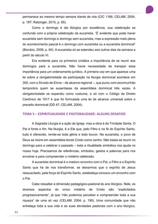 11
permanece ao mesmo tempo sempre diante de nós (CIC 1166; CELAM, 2004,
p. 187; Ratzinger, 2015, p. 85).
Como o domingo é dia litúrgico por excelência, sua celebração se
confunde com a própria celebração da eucaristia. “É evidente que pode haver
eucaristia sem domingo e domingo sem eucaristia, mas a expressão mais plena
do acontecimento pascal é o domingo com eucaristia ou a eucaristia dominical”
(Borobio, 2009, p. 60). A eucaristia só se estendeu aos outros dias da semana a
partir do século VI.
Era evidente para os primeiros cristãos a importância de se reunir aos
domingos para a eucaristia. Não havia necessidade de transpor essa
importância para um ordenamento jurídico. A primeira vez em que aparece uma
lei sobre a obrigatoriedade da participação na liturgia dominical acontece em
300, com o Sínodo de Elvira – de alcance regional –, que puniu com excomunhão
temporária quem se ausentasse da assembleia dominical três vezes. A
obrigatoriedade se expandiu como costume, e só com o Código de Direito
Canônico de 1917 é que foi formulada uma lei de alcance universal sobre o
preceito dominical (DD 47; CELAM, 2004).
TEMA 5 – ESPIRITUALIDADE E PASTORALIDADE: ALGUNS DESAFIOS
A Sagrada Liturgia é a ação da Igreja, mas a obra é da Trindade Santa. O
Pai é fonte e fim. Na liturgia, é a Ele que, pelo Filho e na fé do Espírito Santo,
tudo é oferecido, rende-se toda glória e todo louvor. Na eucaristia, o povo de
Deus se reúne em assembleia tendo Cristo como centro. Não basta se reunir no
domingo para a celebrar o passado – toda a ritualidade simbólica nos ajuda no
nosso hoje. Precisamos de referências, símbolos, gestos e palavras para nos
envolver e para compreender o mistério celebrado.
A eucaristia dominical é o maduro encontro com o Pai, o Filho e o Espírito
Santo que há de nos transformar, se deixarmos que o espírito de Jesus
ressuscitado, pela força do Espírito Santo, estabeleça conosco um encontro com
o Pai.
Cabe ressaltar a dimensão pedagógico-pastoral do ano litúrgico. Nele, os
diversos aspectos do único mistério de Cristo são “explicitados
progressivamente”, já que “não podemos perceber e compreender toda a sua
riqueza” de uma só vez (CELAM, 2004, p. 190). Uma comunidade que não
entrelaça toda a sua vida e as suas atividades pastorais com o ano litúrgico,
 