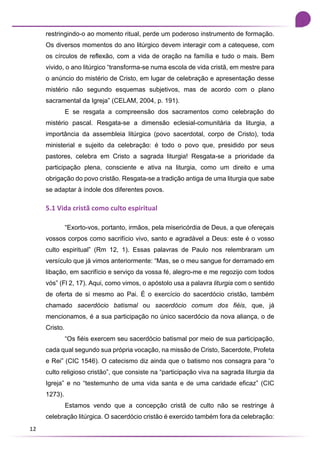 12
restringindo-o ao momento ritual, perde um poderoso instrumento de formação.
Os diversos momentos do ano litúrgico devem interagir com a catequese, com
os círculos de reflexão, com a vida de oração na família e tudo o mais. Bem
vivido, o ano litúrgico “transforma-se numa escola de vida cristã, em mestre para
o anúncio do mistério de Cristo, em lugar de celebração e apresentação desse
mistério não segundo esquemas subjetivos, mas de acordo com o plano
sacramental da Igreja” (CELAM, 2004, p. 191).
E se resgata a compreensão dos sacramentos como celebração do
mistério pascal. Resgata-se a dimensão eclesial-comunitária da liturgia, a
importância da assembleia litúrgica (povo sacerdotal, corpo de Cristo), toda
ministerial e sujeito da celebração: é todo o povo que, presidido por seus
pastores, celebra em Cristo a sagrada liturgia! Resgata-se a prioridade da
participação plena, consciente e ativa na liturgia, como um direito e uma
obrigação do povo cristão. Resgata-se a tradição antiga de uma liturgia que sabe
se adaptar à índole dos diferentes povos.
5.1 Vida cristã como culto espiritual
“Exorto-vos, portanto, irmãos, pela misericórdia de Deus, a que ofereçais
vossos corpos como sacrifício vivo, santo e agradável a Deus: este é o vosso
culto espiritual” (Rm 12, 1). Essas palavras de Paulo nos relembraram um
versículo que já vimos anteriormente: “Mas, se o meu sangue for derramado em
libação, em sacrifício e serviço da vossa fé, alegro-me e me regozijo com todos
vós” (Fl 2, 17). Aqui, como vimos, o apóstolo usa a palavra liturgia com o sentido
de oferta de si mesmo ao Pai. É o exercício do sacerdócio cristão, também
chamado sacerdócio batismal ou sacerdócio comum dos fiéis, que, já
mencionamos, é a sua participação no único sacerdócio da nova aliança, o de
Cristo.
“Os fiéis exercem seu sacerdócio batismal por meio de sua participação,
cada qual segundo sua própria vocação, na missão de Cristo, Sacerdote, Profeta
e Rei” (CIC 1546). O catecismo diz ainda que o batismo nos consagra para “o
culto religioso cristão”, que consiste na “participação viva na sagrada liturgia da
Igreja” e no “testemunho de uma vida santa e de uma caridade eficaz” (CIC
1273).
Estamos vendo que a concepção cristã de culto não se restringe à
celebração litúrgica. O sacerdócio cristão é exercido também fora da celebração:
 