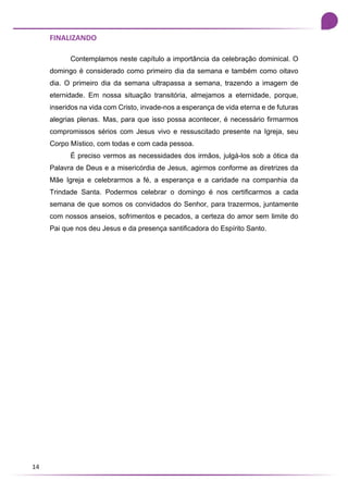14
FINALIZANDO
Contemplamos neste capítulo a importância da celebração dominical. O
domingo é considerado como primeiro dia da semana e também como oitavo
dia. O primeiro dia da semana ultrapassa a semana, trazendo a imagem de
eternidade. Em nossa situação transitória, almejamos a eternidade, porque,
inseridos na vida com Cristo, invade-nos a esperança de vida eterna e de futuras
alegrias plenas. Mas, para que isso possa acontecer, é necessário firmarmos
compromissos sérios com Jesus vivo e ressuscitado presente na Igreja, seu
Corpo Místico, com todas e com cada pessoa.
É preciso vermos as necessidades dos irmãos, julgá-los sob a ótica da
Palavra de Deus e a misericórdia de Jesus, agirmos conforme as diretrizes da
Mãe Igreja e celebrarmos a fé, a esperança e a caridade na companhia da
Trindade Santa. Podermos celebrar o domingo é nos certificarmos a cada
semana de que somos os convidados do Senhor, para trazermos, juntamente
com nossos anseios, sofrimentos e pecados, a certeza do amor sem limite do
Pai que nos deu Jesus e da presença santificadora do Espírito Santo.
 