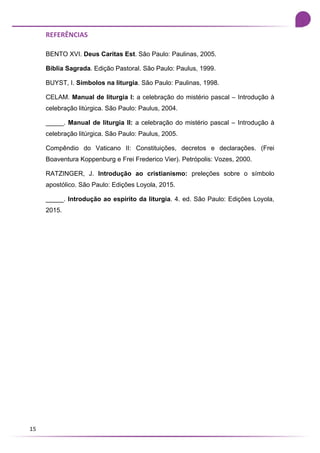 15
REFERÊNCIAS
BENTO XVI. Deus Caritas Est. São Paulo: Paulinas, 2005.
Bíblia Sagrada. Edição Pastoral. São Paulo: Paulus, 1999.
BUYST, I. Símbolos na liturgia. São Paulo: Paulinas, 1998.
CELAM. Manual de liturgia I: a celebração do mistério pascal – Introdução à
celebração litúrgica. São Paulo: Paulus, 2004.
_____. Manual de liturgia II: a celebração do mistério pascal – Introdução à
celebração litúrgica. São Paulo: Paulus, 2005.
Compêndio do Vaticano II: Constituições, decretos e declarações. (Frei
Boaventura Koppenburg e Frei Frederico Vier). Petrópolis: Vozes, 2000.
RATZINGER, J. Introdução ao cristianismo: preleções sobre o símbolo
apostólico. São Paulo: Edições Loyola, 2015.
_____. Introdução ao espírito da liturgia. 4. ed. São Paulo: Edições Loyola,
2015.
 