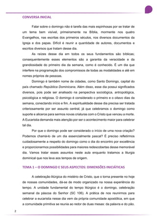2
CONVERSA INICIAL
Falar sobre o domingo não é tarefa das mais espinhosas por se tratar de
um tema bem visível, primeiramente na Bíblia, mormente nos quatro
Evangelhos, nas escritas dos primeiros séculos, nos diversos documentos da
Igreja e dos papas. Difícil é reunir a quantidade de autores, documentos e
escritos diversos que tratam desse dia.
As raízes desse dia em todos os seus fundamentos são bíblicas;
consequentemente esses elementos são a garantia da veracidade e da
grandiosidade do primeiro dia da semana, como é conhecido. É um dia que
interfere na programação dos compromissos de todas as modalidades e até em
nomes próprios de pessoas.
Domingo é também nome de cidades, como Santo Domingo, capital do
país chamado República Dominicana. Além disso, esse dia possui significados
diversos, pois pode ser analisado na perspectiva sociológica, antropológica,
psicológica e religiosa. O domingo é considerado o primeiro e o oitavo dias da
semana, conectando início e fim. A espiritualidade desse dia precisa ser tratada
criteriosamente por ser assunto central, já que celebramos o domingo como
suporte e alicerce para sermos novas criaturas com o Cristo que venceu a morte.
A Eucaristia demanda mais atenção por ser o acontecimento maior para celebrar
tal dia.
Por que o domingo pode ser considerado o início de uma nova criação?
Podemos chamá-lo de um dia essencialmente pascal? É preciso refletirmos
cuidadosamente a respeito do domingo como o dia do encontro por excelência
e proporcionarmos possibilidades para maiores redescobertas desse memorável
dia. Vamos tratar esses assuntos neste aula enquanto tratamos a liturgia
dominical que nos leva aos tempos de origem.
TEMA 1 – O DOMINGO E SEUS ASPECTOS: DIMENSÕES INICIÁTICAS
A celebração litúrgica do mistério de Cristo, que o torna presente no hoje
de nossas comunidades, dá-se de modo organizado na nossa experiência do
tempo. A unidade fundamental do tempo litúrgico é o domingo, celebração
semanal da páscoa do Senhor (SC 106). A prática de nos reunirmos para
celebrar a eucaristia nesse dia vem da própria comunidade apostólica, em que
a comunidade primitiva se reunia ao redor de duas mesas: da palavra e do pão.
 