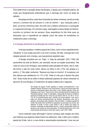 3
Para determinar a duração desse dia litúrgico, a Igreja usa a tradição judaica, de
modo que liturgicamente entendemos que o domingo tem início na tarde do
sábado.
Na Igreja primitiva, esse dia é chamado de várias maneiras, sendo as mais
comuns o primeiro dia da semana e o dia do Senhor – que, traduzido para o
latim, se tornou dominicus dies, de onde veio o italiano domenica e o português
e o espanhol domingo. Em primeiro lugar, está ligado à ressurreição do Senhor,
ocorrida no primeiro dia da semana. Essa experiência foi tão forte para os
discípulos que a importância do sábado como dia santo foi transferida no
cristianismo para o domingo.
1.1 Liturgia dominical é atualização do mistério pascal
A liturgia atualiza o mistério pascal de Cristo, como vimos repetidamente.
“Atualizar” é uma noção que tem a ver com o tempo. De fato, a liturgia tem uma
relação peculiar com o tempo, que buscaremos explicitar aqui.
A liturgia acontece em um “hoje”, o “hoje da salvação” (CIC 1165). Na
quinta-feira da ceia do Senhor, por exemplo, diz-se na oração eucarística: “Na
noite em que ia ser entregue, para padecer pela salvação de todos, isto é, hoje,
ele tomou o pão em suas mãos, elevou os olhos a vós, ó Pai, deu graças e o
partiu [...]”. No natal, cantamos: “Nasceu-nos hoje um menino”. E na páscoa, um
dos salmos que meditamos é o 117 (118): “Este é o dia que o Senhor fez para
nós”. Esse modo de se referir à festa celebrada aparece de várias maneiras no
decorrer do ano litúrgico. O Catecismo da Igreja Católica diz o seguinte:
Na liturgia da Igreja, Cristo significa e realiza principalmente o seu
mistério pascal. Durante a sua vida terrena, Jesus anunciava pelo seu
ensino e antecipava pelos seus atos o seu mistério pascal. Uma vez
chegada a sua “hora”, Jesus vive o único acontecimento da história que
não passa jamais: morre, é sepultado, ressuscita de entre os mortos e
senta-se à direita do Pai “uma vez por todas” (Rm 6, 10; Hb 7, 27; 9,
12). É um acontecimento real, ocorrido na nossa história, mas único;
todos os outros acontecimentos da história acontecem uma vez e
passam, devorados pelo passado. Pelo contrário, o mistério pascal de
Cristo não pode ficar somente no passado, já que pela sua morte, ele
destruiu a morte; e tudo o que Cristo é, fez e sofreu por todos os
homens, participa da eternidade divina, e assim transcende todos os
tempos e em todos se torna presente. O acontecimento da cruz e da
ressurreição permanece e atrai tudo para a vida. (CIC 1085)
Como entender essa afirmação? Vamos começar pela citação da Carta
aos Hebreus que aparece nesse trecho do catecismo: nela, é dito que o mistério
pascal de Cristo, isto é, a sua morte e ressurreição aconteceram “uma vez por
 