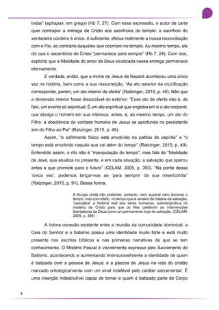 4
todas” (ephapax, em grego) (Hb 7, 27). Com essa expressão, o autor da carta
quer contrapor a entrega de Cristo aos sacrifícios do templo: o sacrifício do
verdadeiro cordeiro é único, é suficiente, efetua realmente a nossa reconciliação
com o Pai, ao contrário daqueles que ocorriam no templo. Ao mesmo tempo, ele
diz que o sacerdócio de Cristo “permanece para sempre” (Hb 7, 24). Com isso,
explicita que a fidelidade do amor de Deus sinalizada nessa entrega permanece
eternamente.
É verdade, então, que a morte de Jesus de Nazaré aconteceu uma única
vez na história, bem como a sua ressurreição. “Ao ato exterior da crucificação
corresponde, porém, um ato interior da oferta” (Ratzinger, 2015, p. 49). Não que
a dimensão interior fosse dissociável do exterior: “Esse ato de oferta não é, de
fato, um evento só espiritual. É um ato espiritual que engloba em si o ato corporal,
que abraça o homem em sua inteireza, antes, é, ao mesmo tempo, um ato do
Filho: a obediência da vontade humana de Jesus se aprofunda no persistente
sim do Filho ao Pai” (Ratzinger, 2015, p. 49).
Assim, “o sofrimento físico está envolvido no pathos do espírito” e “o
tempo está envolvido naquilo que vai além do tempo” (Ratzinger, 2015, p. 49).
Entendido assim, o rito não é “manipulação do tempo”, mas fala da “fidelidade
de Javé, que atualiza no presente, e em cada situação, a salvação que operou
antes e que promete para o futuro” (CELAM, 2005, p. 393). “Na ponte dessa
‘única vez’, podemos lançar-nos ao ‘para sempre’ da sua misericórdia”
(Ratzinger, 2015, p. 91). Dessa forma,
A liturgia cristã não pretende, portanto, nem superar nem dominar o
tempo, mas com efeito, no tempo que é cenário da história da salvação,
“pascaliza” a história real dos seres humanos, submergindo-a no
mistério de Cristo para que os fiéis celebrem as intervenções
libertadoras de Deus como um permanente hoje de salvação. (CELAM,
2005, p. 395)
A íntima conexão existente entre a reunião da comunidade dominical, a
Ceia do Senhor e o batismo possui uma identidade muito forte e está muito
presente nos escritos bíblicos e nas primeiras narrativas de que se tem
conhecimento. O Mistério Pascal é visivelmente expresso pelo Sacramento do
Batismo, acontecendo e aumentando imensuravelmente a identidade de quem
é batizado com a pessoa de Jesus: é a páscoa de Jesus na vida do cristão
marcado ontologicamente com um sinal indelével pelo caráter sacramental. É
uma inserção indestrutível capaz de tornar a quem é batizado parte do Corpo
 