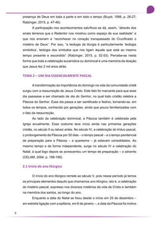 6
presença de Deus em toda a parte e em todo o tempo (Buyst, 1998, p. 26-27;
Ratzinger, 2015, p. 47-48).
A participação nos acontecimentos salvíficos se dá, assim, “através dos
sinais terrenos que o Redentor nos mostrou como espaço de sua realidade” e
que nos ensinam a “reconhecer no coração transpassado do Crucificado o
mistério de Deus”. Por isso, “a teologia da liturgia é particularmente ‘teologia
simbólica’, teologia dos símbolos que nos ligam àquele que está ao mesmo
tempo presente e escondido” (Ratzinger, 2015, p. 52-53). Percebe-se nesta
forma que toda a celebração eucarística ou dominical é uma memória da doação
que Jesus fez 2 mil anos atrás.
TEMA 2 – UM DIA ESSENCIALMENTE PASCAL
A transformação da importância do domingo na vida da comunidade cristã
surgiu com a ressurreição de Jesus Cristo. Este fato foi marcante para que esse
dia passasse a ser chamado de dia do Senhor, no qual todo cristão celebra a
Páscoa do Senhor. Esse dia passa a ser santificado e festivo, tornando-se, em
todos os tempos, conhecido por gerações, ainda que pouco familiarizadas com
o fato da ressurreição.
Ao lado da celebração dominical, a Páscoa também é celebrada pela
Igreja anualmente. Esse costume teve início ainda nas primeiras gerações
cristãs, no século II ou talvez antes. No século IV, a celebração do tríduo pascal,
o prolongamento da Páscoa por 50 dias – o tempo pascal – e o tempo penitencial
de preparação para a Páscoa – a quaresma – já estavam consolidados. Ao
mesmo tempo e de forma independente, surge no século IV a celebração do
Natal, à qual logo depois se acrescentou um tempo de preparação – o advento
(CELAM, 2004, p. 188-189).
2.1 Início do ano litúrgico
O início do ano litúrgico remete ao século V, pois nesse período já temos
os principais elementos daquilo que chamamos ano litúrgico, isto é, a celebração
do mistério pascal, expresso nos diversos mistérios da vida de Cristo e também
na memória dos santos, ao longo do ano.
Enquanto a data do Natal se fixou desde o início em 25 de dezembro –
em estreita ligação com a epifania, em 6 de janeiro –, a data da Páscoa foi motivo
 