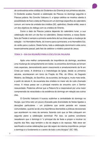 7
de controvérsia entre cristãos do Ocidente e do Oriente já nos primeiros séculos.
O Ocidente acabou fixando a celebração da Páscoa no domingo seguinte à
Páscoa judaica. No Concílio Vaticano II, a Igreja católica se mostrou aberta à
possibilidade de fixar a data da Páscoa em um domingo específico do calendário
comum, em nome da unidade dos cristãos (SC, apêndice). Desde então, esse é
um dos objetivos do diálogo com os cristãos do Oriente.
Como a data da Páscoa judaica depende do calendário lunar, a sua
celebração não tem um dia fixo no calendário. Dessa maneira, a nossa Sexta-
feira da Paixão é sempre a primeira sexta-feira de lua cheia após a mudança de
estação – no Hemisfério Norte, do inverno para a primavera, e no Hemisfério Sul,
do verão para o outono. Desta forma, toda a celebração dominical é vista como
essencialmente pascal, pelo fato de celebrar o mistério pascal de Jesus.
TEMA 3 – DIA DA REUNIÃO PARA A ESCUTA DA PALAVRA
Após uma melhor compreensão da importância do domingo, acontece
uma mudança de comportamento em todos: os encontros dominicais se tornam
mais especiais, demonstrando assim crescimento e amadurecimento da fé em
Cristo por todos. A dinâmica e a metodologia da Igreja, desde os primeiros
séculos, aconteceram em torno da Fração do Pão, do Ofício, do Sagrado
Mistério, da Oblação, do Sacrifício, da eucaristia, da liturgia e, muito mais tarde,
a partir do século X, da eucaristia dos cristãos no maior ato de culto chamado
missa. A missa passa ser a principal maneira do encontro com o Senhor
ressuscitado. Podemos afirmar que a Palavra foi a responsável por uma maior
compreensão da veracidade e da existência do domingo em relação aos outros
dias.
O Concílio Vaticano II buscou sublinhar a centralidade do domingo na
liturgia, que tinha sido um pouco ofuscada pela diversidade de festas ligadas a
devoções particulares – um problema que ainda persiste em nossas
comunidades, quando se dá uma importância desmedida a práticas devocionais
que acontecem no meio da semana, fazendo com que os fiéis coloquem em
segundo plano a celebração dominical. Por isso, os padres conciliares
ressaltaram que o domingo é “o principal dia de festa a propor e inculcar no
espírito dos fiéis; seja também o dia da alegria e do repouso. Não deve ser
sacrificado a outras celebrações que não sejam de máxima importância, porque
o domingo é o fundamento e o centro de todo o ano litúrgico” (SC 106).
 