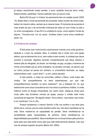 9
já estava caminhando nesse sentido: o amor recebido torna-se amor vivido,
testemunhado, partilhado. Vamos explicitar isso um pouco mais.
Bento XVI diz que “a ‘mística’ do sacramento tem um caráter social” (DCE
14). Basta olhar o sinal sacramental da eucaristia: todos comem do mesmo pão,
bebem do mesmo cálice, sentam-se à mesma mesa. O horizonte da eucaristia é
mais amplo do que o da comunhão individual de cada um com Cristo no pão e
no vinho consagrados. O seu fim é a unidade do corpo, como explica Tomás de
Aquino, “Tornamo-nos ‘um só corpo’, fundidos todos numa única existência”
(DCE 14).
3.2 Vivência da unidade
É fácil achar isso muito bonito e permanecer vivendo uma união genérica,
abstrata e, a bem da verdade, falsa. A unidade não é vivida com uma Igreja
etérea, que se desmancha no ar, sem rostos e sem nomes. A unidade que Jesus
constrói é concreta. Significa recordar constantemente que Deus oferece o
mesmo pão ao refugiado, ao doutor, ao mendigo, ao gay, ao papa, à senhora da
minha comunidade que eu acho antipática, ao senador corrupto, ao pároco que
eu critico porque só pensa em dinheiro, à universitária feminista, ao rapaz
tradicionalista e até – quem diria? – a mim, pobre pecador.
O pão partido, a mesa da comunhão, edifica o Reino, onde todos são
irmãos. “Se compartilhamos os bens sobrenaturais, por que não
compartilharíamos também os bens materiais?”, diz a Didaquê (IV, 8), que
testemunha como essa consciência era viva entre os primeiros cristãos. A união
fraterna vivida na liturgia intraeclesial, por assim dizer, alarga-se ainda para
muito além das fronteiras visíveis da Igreja, porque o cristão está muito
consciente do seguinte: “Se alguém disser: ‘Amo a Deus’, mas odeia o seu irmão,
é um mentiroso” (1Jo 4, 20).
Porque recebemos o mesmo Senhor e Ele nos acolhe e nos atrai para
dentro de si, somos uma só coisa também entre nós. Isto deve manifestar-se na
vida. Deve mostrar-se na capacidade do perdão. Deve manifestar-se na
sensibilidade pelas necessidades do próximo. Deve manifestar-se na
disponibilidade para partilhar. Deve manifestar-se no compromisso pelo próximo,
tanto pelo que está perto como pelo que está externamente distante, mas que
nos diz sempre respeito de perto (Bento XVI, 2005).
 
