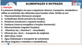 ALIMENTAÇÃO E NUTRIÇÃO
2. Nutrição
É o processo biológico em que o organismo absorve, transporta, metaboliza e
utiliza os nutrientes dos alimentos para funções vitais. Divide-se em:
1. Macronutrientes (fornecem energia):
2. Carboidratos (fonte primária de energia).
3. Proteínas (constroem e reparam tecidos).
4. Gorduras (reserva energética e funções hormonais).
5. Micronutrientes (regulam funções):
6. Vitaminas (ex.: vitamina C – imunidade).
7. Minerais (ex.: ferro – transporte de oxigênio).
8. Além disso, inclui:
9. Água (hidratação e transporte de nutrientes).
10. Fibras (regulam o intestino e metabolismo).
 