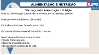 ALIMENTAÇÃO E NUTRIÇÃO
Diferença entre Alimentação e Nutrição
Uma boa alimentação combinada com uma nutrição adequada previne:
Doenças crônicas (diabetes, obesidade).
Carências nutricionais (anemia, escorbuto).
Comprometimento do crescimento (em crianças).
A nutrição equilibrada é essencial para:
✅ Saúde física e mental.
✅ Sistema imunológico forte.
✅ Longevidade e qualidade de vida.
 