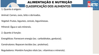 ALIMENTAÇÃO E NUTRIÇÃO
1. Quanto à origem:
Animal: Carnes, ovos, leite e derivados.
Vegetal: Frutas, legumes, cereais, leguminosas.
Mineral: Água e sais minerais.
2. Quanto à função:
Energéticos: Fornecem energia (ex.: carboidratos, gorduras).
Construtores: Reparam tecidos (ex.: proteínas).
Reguladores: Mantêm funções vitais (ex.: vitaminas e minerais).
CLASSIFICAÇÃO DOS ALIMENTOS
 