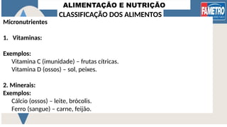 ALIMENTAÇÃO E NUTRIÇÃO
Micronutrientes
1. Vitaminas:
Exemplos:
Vitamina C (imunidade) – frutas cítricas.
Vitamina D (ossos) – sol, peixes.
2. Minerais:
Exemplos:
Cálcio (ossos) – leite, brócolis.
Ferro (sangue) – carne, feijão.
CLASSIFICAÇÃO DOS ALIMENTOS
 