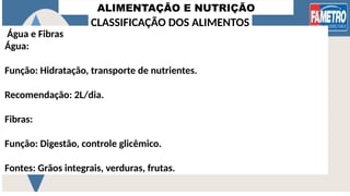 ALIMENTAÇÃO E NUTRIÇÃO
Água e Fibras
Água:
Função: Hidratação, transporte de nutrientes.
Recomendação: 2L/dia.
Fibras:
Função: Digestão, controle glicêmico.
Fontes: Grãos integrais, verduras, frutas.
CLASSIFICAÇÃO DOS ALIMENTOS
 