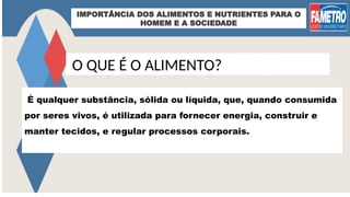 IMPORTÂNCIA DOS ALIMENTOS E NUTRIENTES PARA O
HOMEM E A SOCIEDADE
O QUE É O ALIMENTO?
É qualquer substância, sólida ou líquida, que, quando consumida
por seres vivos, é utilizada para fornecer energia, construir e
manter tecidos, e regular processos corporais.
 