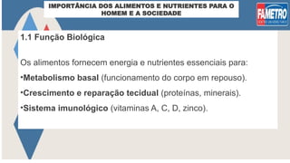 IMPORTÂNCIA DOS ALIMENTOS E NUTRIENTES PARA O
HOMEM E A SOCIEDADE
1.1 Função Biológica
Os alimentos fornecem energia e nutrientes essenciais para:
•Metabolismo basal (funcionamento do corpo em repouso).
•Crescimento e reparação tecidual (proteínas, minerais).
•Sistema imunológico (vitaminas A, C, D, zinco).
 