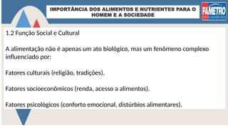 IMPORTÂNCIA DOS ALIMENTOS E NUTRIENTES PARA O
HOMEM E A SOCIEDADE
1.2 Função Social e Cultural
A alimentação não é apenas um ato biológico, mas um fenômeno complexo
influenciado por:
Fatores culturais (religião, tradições).
Fatores socioeconômicos (renda, acesso a alimentos).
Fatores psicológicos (conforto emocional, distúrbios alimentares).
 