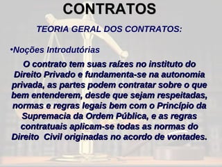 CONTRATOS TEORIA GERAL DOS CONTRATOS: Noções Introdutórias O contrato tem suas raízes no instituto do Direito Privado e fundamenta-se na autonomia privada, as partes podem contratar sobre o que bem entenderem, desde que sejam respeitadas, normas e regras legais bem com o Princípio da Supremacia da Ordem Pública, e as regras contratuais aplicam-se todas as normas do Direito  Civil originadas no acordo de vontades. 