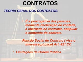 CONTRATOS   TEORIA GERAL DOS CONTRATOS: É a prerrogativa das pessoas, mediante declaração de vontade, a liberdade de contratar, estipular o conteúdo do contrato. Função Social do Contrato ( visa o interesse público) Art. 421 CC Limitações de Ordem Pública 