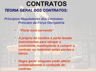 CONTRATOS   TEORIA GERAL DOS CONTRATOS: Princípios Reguladores dos Contratos: Princípio da Força Obrigatória “ Pacta sunt servanda” A própria lei confere à parte lesada instrumentos para obrigar o contratante inadimplente a cumprir o contrato ou indenizar pelas perdas e danos Regra geral: ninguém pode alterar unilateralmente o conteúdo do contrato 