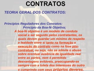 CONTRATOS   TEORIA GERAL DOS CONTRATOS: Princípios Reguladores dos Contratos: Princípio da Boa-fé Objetiva; A boa-fé objetiva é um modelo de conduta social a ser seguido pelos contratantes, os quais devem guardar um mínimo de respeito e lealdade entre si  tanto na formação  e  execução do contrato  como na fase  pós-contratual,  ou seja, não se admite o abuso sobre eventual ausência de igualdade real entre as partes, nem é permitido desvantagens evitáveis, preocupando-se sempre com a tutela dos interesses do outro e cumprindo com seus  próprios deveres. 