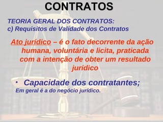 CONTRATOS   TEORIA GERAL DOS CONTRATOS: c) Requisitos de Validade dos Contratos Ato jurídico  – é o fato decorrente da ação humana, voluntária e licita, praticada com a intenção de obter um resultado jurídico Capacidade dos contratantes; Em geral é a do negócio jurídico. 