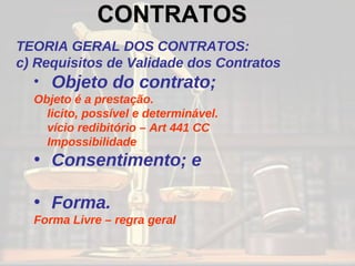 CONTRATOS   TEORIA GERAL DOS CONTRATOS: c) Requisitos de Validade dos Contratos Objeto do contrato; Objeto é a prestação.  licito, possível e determinável. vício redibitório – Art 441 CC Impossibilidade Consentimento; e Forma. Forma Livre – regra geral 