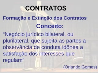 Formação e Extinção dos Contratos Conceito: “ Negócio jurídico bilateral, ou plurilateral, que sujeita as partes a observância de conduta idônea a satisfação dos interesses que regulam” (Orlando Gomes) CONTRATOS   