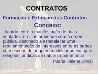 Formação e Extinção dos Contratos Conceito: “ Acordo entre a manifestação de duas vontades, no  conformidade com a ordem pública, destinado a estabelecer uma regulamentação de interesses entre as partes com escopo de adquirir, modificar ou extinguir relações jurídicas de natureza patrimonial (Maria Helena Diniz) CONTRATOS 