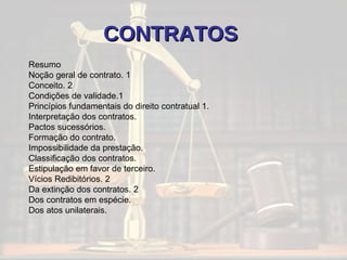 CONTRATOS   Resumo Noção geral de contrato. 1 Conceito. 2 Condições de validade.1 Princípios fundamentais do direito contratual 1. Interpretação dos contratos.  Pactos sucessórios.  Formação do contrato.  Impossibilidade da prestação.  Classificação dos contratos.  Estipulação em favor de terceiro.  Vícios Redibitórios. 2 Da extinção dos contratos. 2 Dos contratos em espécie.  Dos atos unilaterais. 