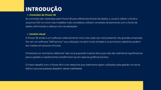 INTRODUÇÃO
Conexões do Power BI
As conexões são realizadas pelo Power BI para diferentes fontes de dados, o usual é utilizar o Excel e
arquivos CSV no início mas modelos mais completos utilizam conexões diretamente com a fonte de
dados, eliminando o esforço com atualizações.
Cenário Atual
O Power BI ainda é um software relativamente novo mas cada vez mais presente nas grandes empresas.
Por ser um software “Self-service” sua utilização inicial é muito simples e os primeiros relatórios podem
ser criados em poucos minutos.
Entretanto os “primeiros relatórios” são na sua grande maioria itens que não são realmente significativos
para a gestão e rapidamente transformam-se em apenas gráficos bonitos.
O maior desafio com o Power BI é criar relatórios que realmente sejam utilizados pela gestão na rotina
diária e poucas pessoas dispõem dessa habilidade.
 