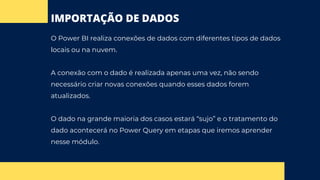 IMPORTAÇÃO DE DADOS
O Power BI realiza conexões de dados com diferentes tipos de dados
locais ou na nuvem.
A conexão com o dado é realizada apenas uma vez, não sendo
necessário criar novas conexões quando esses dados forem
atualizados.
O dado na grande maioria dos casos estará “sujo” e o tratamento do
dado acontecerá no Power Query em etapas que iremos aprender
nesse módulo.
 