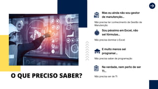 O QUE PRECISO SABER?
Mas eu ainda não sou gestor
de manutenção...
E muito menos sei
programar...
Sou péssimo em Excel, não
sei fórmulas...
Na verdade, nem perto de ser
TI...
Não precisa ter conhecimento de Gestão de
Manutenção
Não precisa saber de programação
Não precisa dominar o Excel
Não precisa ser de TI
 