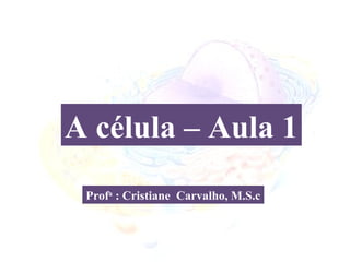 A célula – Aula 1
 Profa : Cristiane Carvalho, M.S.c
 