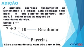 ADIÇÃO
A primeira operação fundamental na
Matemática é a adição. Esta operação nada
mais é que o ato de adicionarou adir
algo. É reunir todas as frações ou
totalidades de algo.
Símbolo "+"
7 + 3 = 10
Parcelas
Resultado
1
1
Exemplo:
Lê-se a soma de sete com três e um é dez.
 