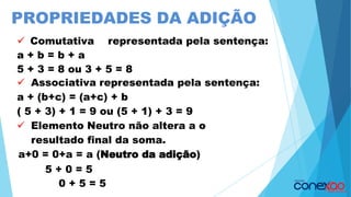 PROPRIEDADES DA ADIÇÃO
✓ Comutativa representada pela sentença:
a + b = b + a
5 + 3 = 8 ou 3 + 5 = 8
✓ Associativa representada pela sentença:
a + (b+c) = (a+c) + b
( 5 + 3) + 1 = 9 ou (5 + 1) + 3 = 9
✓ Elemento Neutro não altera a o
resultado final da soma.
a+0 = 0+a = a (Neutro da adição)
5 + 0 = 5
0 + 5 = 5
 