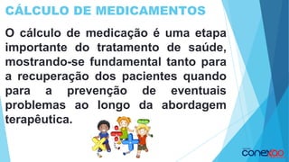 CÁLCULO DE MEDICAMENTOS
O cálculo de medicação é uma etapa
importante do tratamento de saúde,
mostrando-se fundamental tanto para
a recuperação dos pacientes quando
para a prevenção de eventuais
problemas ao longo da abordagem
terapêutica.
 