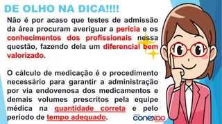 DE OLHO NA DICA!!!!
Não é por acaso que testes de admissão
da área procuram averiguar a perícia e os
conhecimentos dos profissionais nessa
questão, fazendo dela um diferencial bem
valorizado.
O cálculo de medicação é o procedimento
necessário para garantir a administração
por via endovenosa dos medicamentos e
demais volumes prescritos pela equipe
médica na quantidade correta e pelo
período de tempo adequado.
 