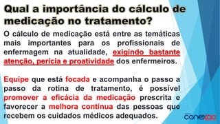O cálculo de medicação está entre as temáticas
mais importantes para os profissionais de
enfermagem na atualidade, exigindo bastante
atenção, perícia e proatividade dos enfermeiros.
Equipe que está focada e acompanha o passo a
passo da rotina de tratamento, é possível
promover a eficácia da medicação prescrita e
favorecer a melhora contínua das pessoas que
recebem os cuidados médicos adequados.
 