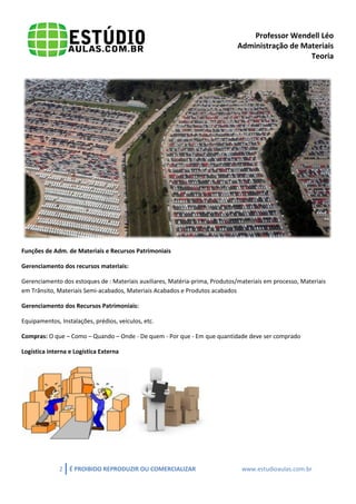 Professor Wendell Léo
Administração de Materiais
Teoria

Funções de Adm. de Materiais e Recursos Patrimoniais
Gerenciamento dos recursos materiais:
Gerenciamento dos estoques de : Materiais auxiliares, Matéria-prima, Produtos/materiais em processo, Materiais
em Trânsito, Materiais Semi-acabados, Materiais Acabados e Produtos acabados
Gerenciamento dos Recursos Patrimoniais:
Equipamentos, Instalações, prédios, veículos, etc.
Compras: O que – Como – Quando – Onde - De quem - Por que - Em que quantidade deve ser comprado
Logística interna e Logística Externa

2

É PROIBIDO REPRODUZIR OU COMERCIALIZAR

www.estudioaulas.com.br

 